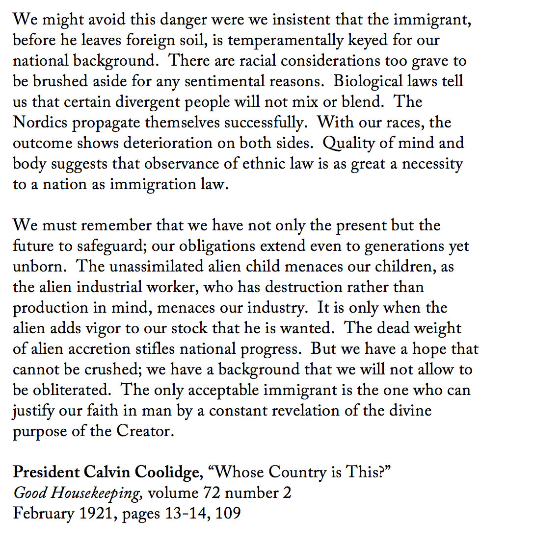 "We might avoid this danger were we insistent that the immigrant, before he leaves foreign soil, is temperamentally keyed for our national background.  There are racial considerations too grave to be brushed aside for any sentimental reasons.  Biological laws tell us that certain divergent people will not mix or blend.  The Nordics propagate themselves successfully.  With our races, the outcome shows deterioration on both sides.  Quality of mind and body suggests that observance of ethnic law is as great a necessity to a nation as immigration law.  We must remember that we have not only the present but the future to safeguard; our obligations extend even to generations yet unborn.  The unassimilated alien child menaces our children, as the alien industrial worker, who has destruction rather than production in mind, menaces our industry.  It is only when the alien adds vigor to our stock that he is wanted.  The dead weight of alien accretion stifles national progress.  But we have a hope that cannot be crushed; we have a background that we will not allow to be obliterated.  The only acceptable immigrant is the one who can justify our faith in man by a constant revelation of the divine purpose of the Creator.  President Calvin Coolidge, “Whose Country is This?” Good Housekeeping, volume 72 number 2 February 1921, pages 13-14, 109"